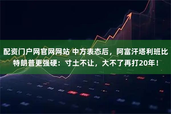配资门户网官网网站 中方表态后，阿富汗塔利班比特朗普更强硬：寸土不让，大不了再打20年！
