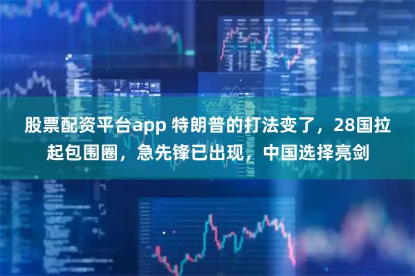 股票配资平台app 特朗普的打法变了,28国拉起包围圈,急先锋已出现,中国选择亮剑