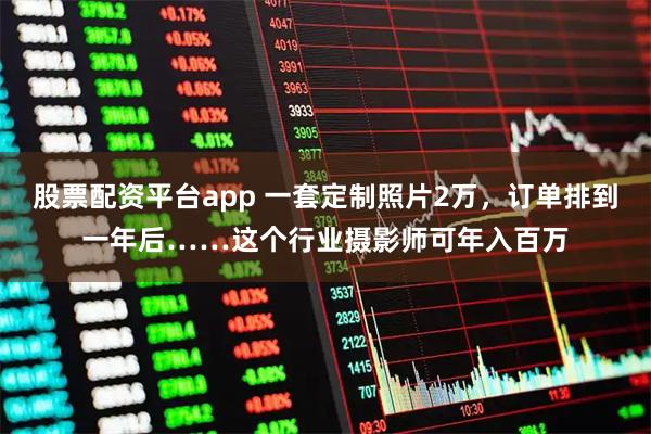 股票配资平台app 一套定制照片2万,订单排到一年后……这个行业摄影师可年入百万