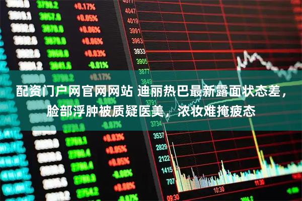 配资门户网官网网站 迪丽热巴最新露面状态差，脸部浮肿被质疑医美，浓妆难掩疲态