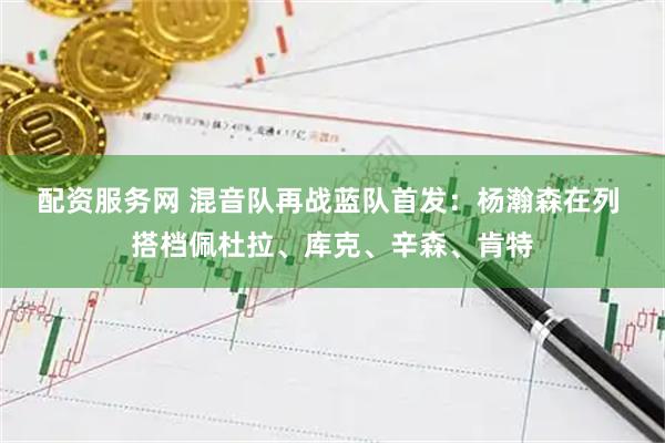 配资服务网 混音队再战蓝队首发：杨瀚森在列 搭档佩杜拉、库克、辛森、肯特