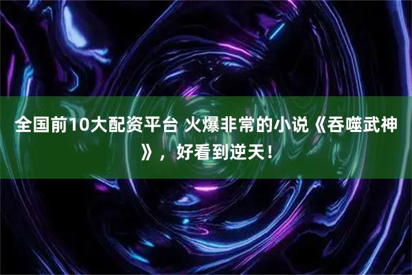 全国前10大配资平台 火爆非常的小说《吞噬武神》，好看到逆天！