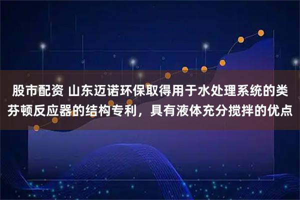 股市配资 山东迈诺环保取得用于水处理系统的类芬顿反应器的结构专利，具有液体充分搅拌的优点