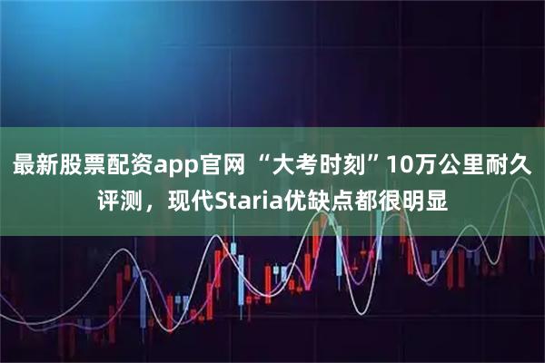 最新股票配资app官网 “大考时刻”10万公里耐久评测，现代Staria优缺点都很明显