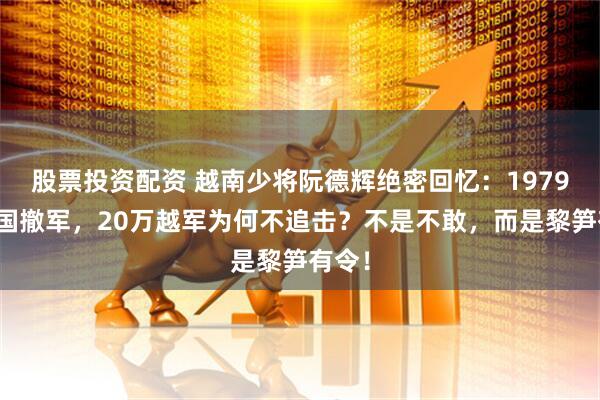 股票投资配资 越南少将阮德辉绝密回忆:1979年中国撤军,20万越军为何不追击?不是不敢,而是黎笋有令!