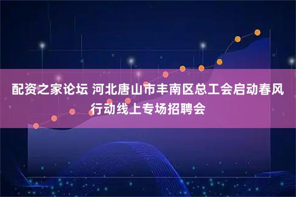 配资之家论坛 河北唐山市丰南区总工会启动春风行动线上专场招聘会