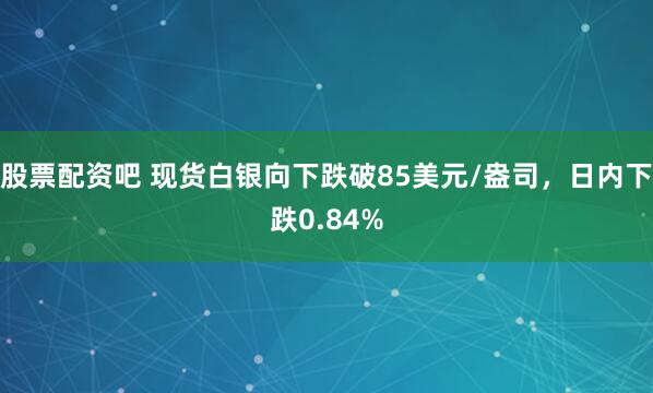 股票配资吧 现货白银向下跌破85美元/盎司，日内下跌0.84%