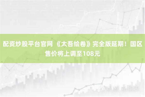 配资炒股平台官网 《太吾绘卷》完全版延期！国区售价将上调至108元