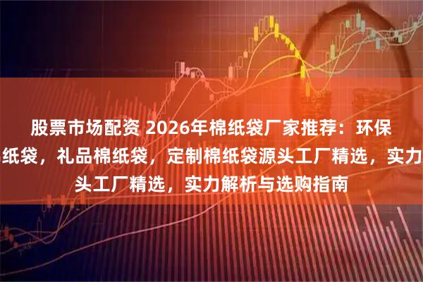 股票市场配资 2026年棉纸袋厂家推荐:环保棉纸袋,食品棉纸袋,礼品棉纸袋,定制棉纸袋源头工厂精选,实力解析与选购指南