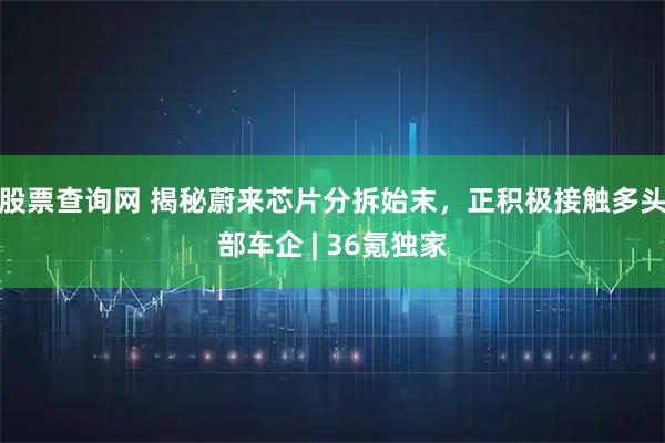 股票查询网 揭秘蔚来芯片分拆始末,正积极接触多头部车企 | 36氪独家