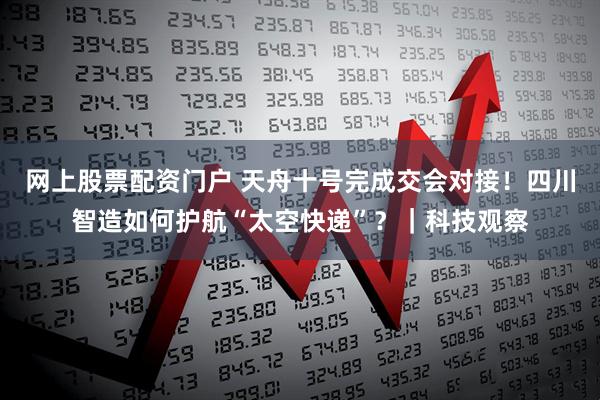 网上股票配资门户 天舟十号完成交会对接！四川智造如何护航“太空快递”？｜科技观察