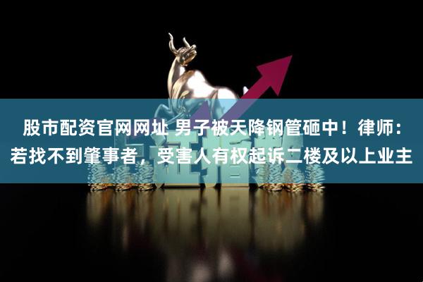 股市配资官网网址 男子被天降钢管砸中!律师:若找不到肇事者,受害人有权起诉二楼及以上业主
