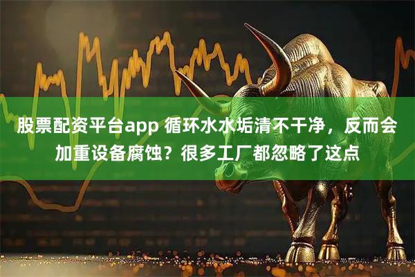 股票配资平台app 循环水水垢清不干净，反而会加重设备腐蚀？很多工厂都忽略了这点