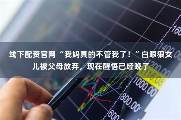 线下配资官网 “我妈真的不管我了！”白眼狼女儿被父母放弃，现在醒悟已经晚了