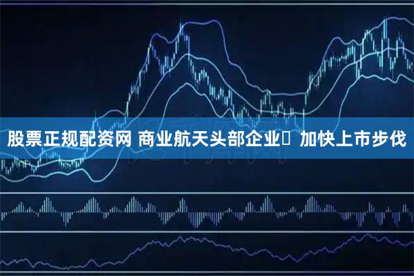 股票正规配资网 商业航天头部企业​加快上市步伐