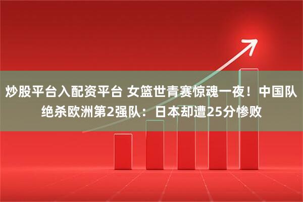 炒股平台入配资平台 女篮世青赛惊魂一夜！中国队绝杀欧洲第2强队：日本却遭25分惨败
