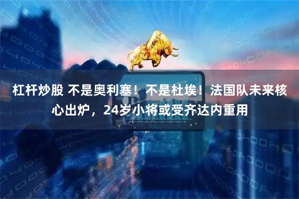 杠杆炒股 不是奥利塞!不是杜埃!法国队未来核心出炉,24岁小将或受齐达内重用