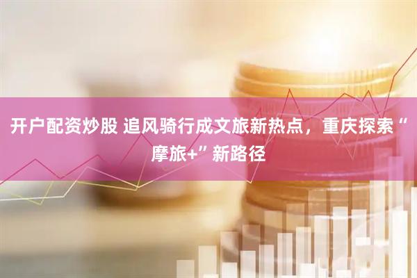 开户配资炒股 追风骑行成文旅新热点，重庆探索“摩旅+”新路径