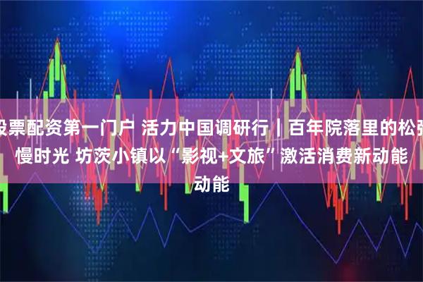 股票配资第一门户 活力中国调研行｜百年院落里的松弛慢时光 坊茨小镇以“影视+文旅”激活消费新动能