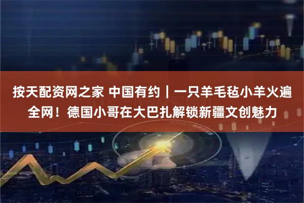 按天配资网之家 中国有约｜一只羊毛毡小羊火遍全网！德国小哥在大巴扎解锁新疆文创魅力